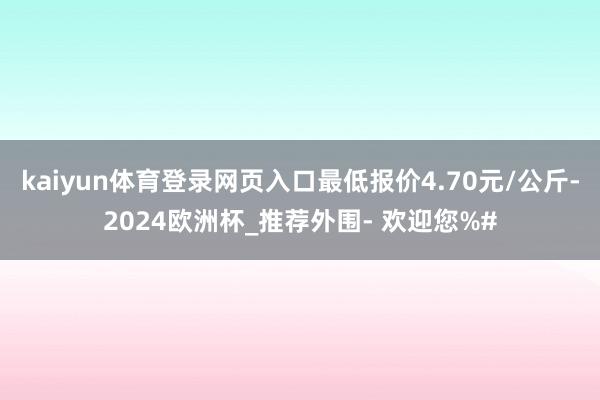 kaiyun体育登录网页入口最低报价4.70元/公斤-2024欧洲杯_推荐外围- 欢迎您%#