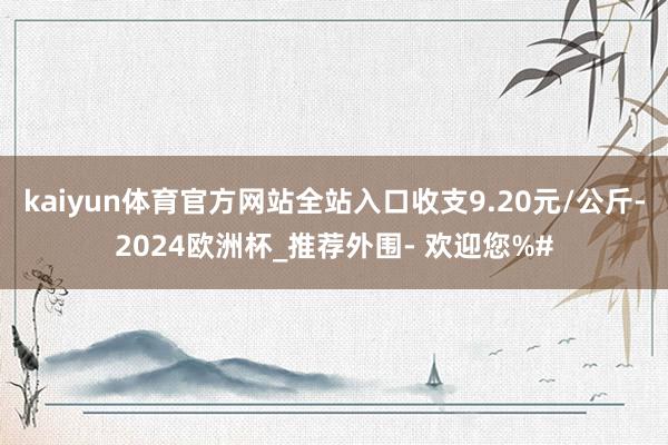 kaiyun体育官方网站全站入口收支9.20元/公斤-2024欧洲杯_推荐外围- 欢迎您%#