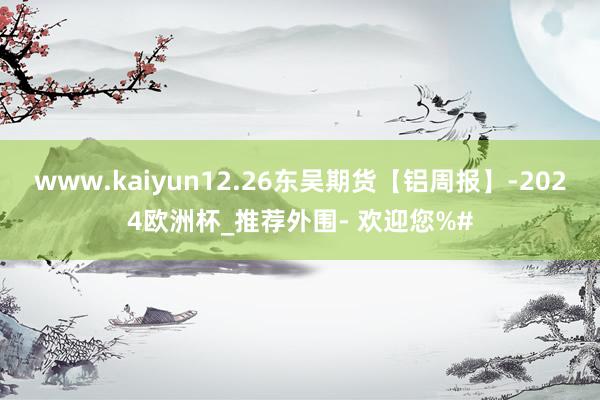www.kaiyun12.26东吴期货【铝周报】-2024欧洲杯_推荐外围- 欢迎您%#