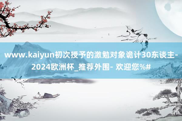 www.kaiyun初次授予的激勉对象诡计30东谈主-2024欧洲杯_推荐外围- 欢迎您%#