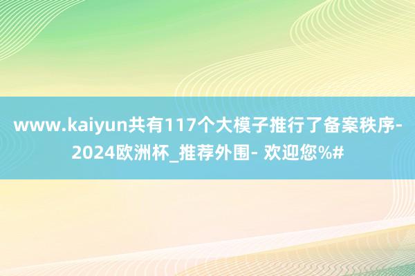 www.kaiyun共有117个大模子推行了备案秩序-2024欧洲杯_推荐外围- 欢迎您%#