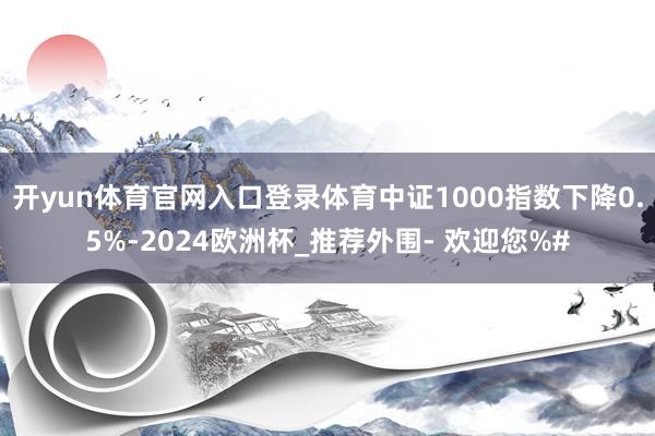 开yun体育官网入口登录体育中证1000指数下降0.5%-2024欧洲杯_推荐外围- 欢迎您%#