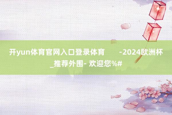 开yun体育官网入口登录体育       -2024欧洲杯_推荐外围- 欢迎您%#